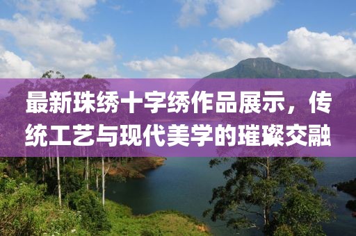 最新珠繡十字繡作品展示，傳統(tǒng)工藝與現(xiàn)代美學(xué)的璀璨交融