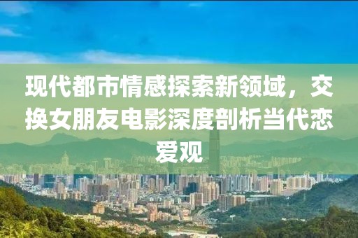 現(xiàn)代都市情感探索新領(lǐng)域，交換女朋友電影深度剖析當(dāng)代戀愛(ài)觀