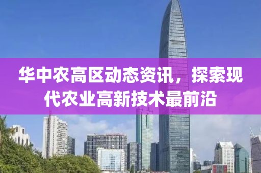 華中農(nóng)高區(qū)動(dòng)態(tài)資訊，探索現(xiàn)代農(nóng)業(yè)高新技術(shù)最前沿