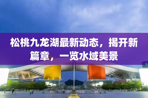 松桃九龍湖最新動(dòng)態(tài)，揭開新篇章，一覽水域美景