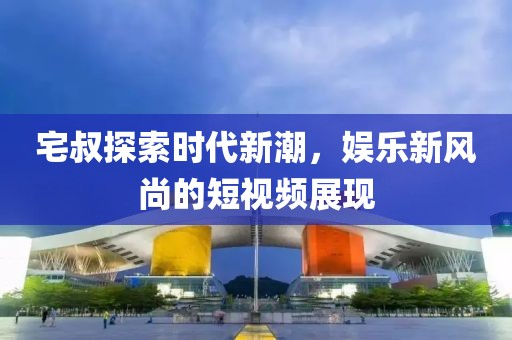 宅叔探索時(shí)代新潮，娛樂新風(fēng)尚的短視頻展現(xiàn)