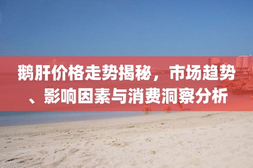 鵝肝價(jià)格走勢(shì)揭秘，市場(chǎng)趨勢(shì)、影響因素與消費(fèi)洞察分析