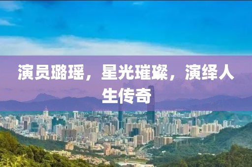演員璐瑤，星光璀璨，演繹人生傳奇