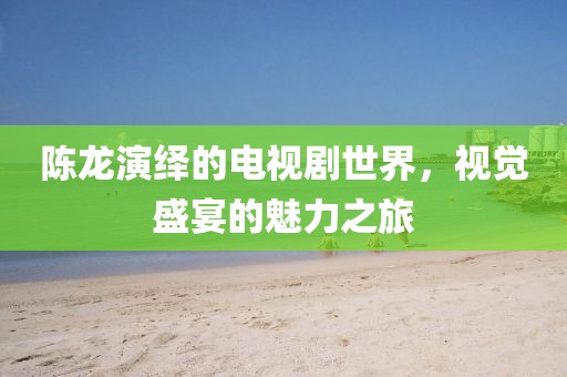 陳龍演繹的電視劇世界，視覺盛宴的魅力之旅