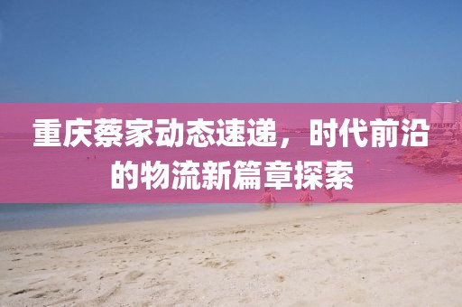 重慶蔡家動(dòng)態(tài)速遞，時(shí)代前沿的物流新篇章探索