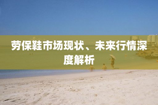勞保鞋市場現(xiàn)狀、未來行情深度解析