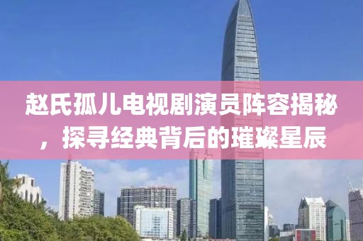 趙氏孤兒電視劇演員陣容揭秘，探尋經(jīng)典背后的璀璨星辰