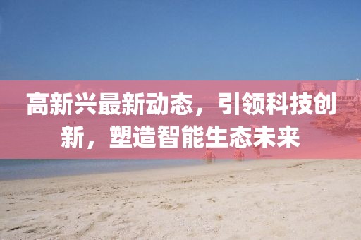 高新興最新動態(tài)，引領(lǐng)科技創(chuàng)新，塑造智能生態(tài)未來