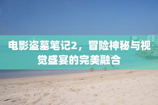 電影盜墓筆記2，冒險(xiǎn)神秘與視覺(jué)盛宴的完美融合
