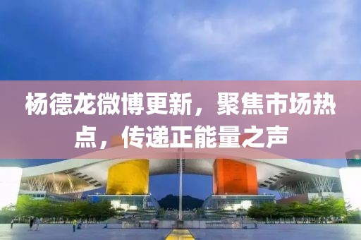 楊德龍微博更新，聚焦市場(chǎng)熱點(diǎn)，傳遞正能量之聲