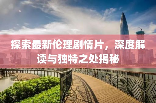探索最新倫理劇情片，深度解讀與獨(dú)特之處揭秘