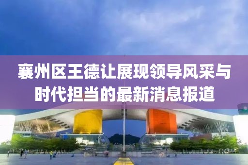 襄州區(qū)王德讓展現(xiàn)領(lǐng)導(dǎo)風(fēng)采與時(shí)代擔(dān)當(dāng)?shù)淖钚孪?bào)道