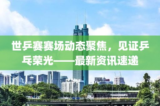世乒賽賽場動態(tài)聚焦，見證乒乓榮光——最新資訊速遞