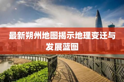 最新朔州地圖揭示地理變遷與發(fā)展藍(lán)圖