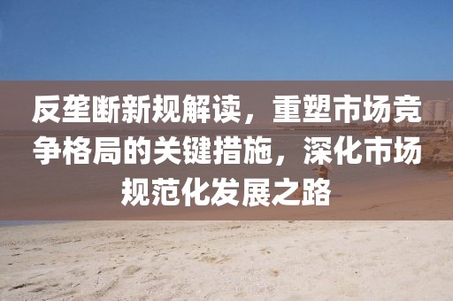 反壟斷新規(guī)解讀，重塑市場競爭格局的關(guān)鍵措施，深化市場規(guī)范化發(fā)展之路