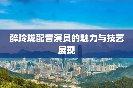 醉玲瓏配音演員的魅力與技藝展現(xiàn)