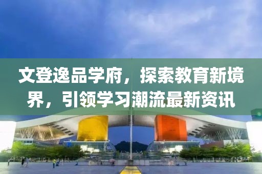 文登逸品學府，探索教育新境界，引領學習潮流最新資訊