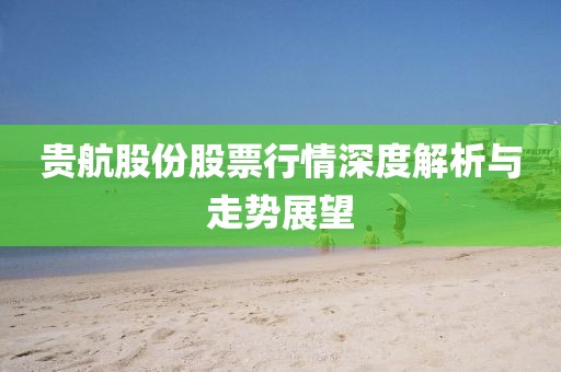 貴航股份股票行情深度解析與走勢(shì)展望