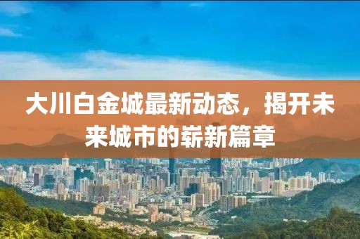 大川白金城最新動態(tài)，揭開未來城市的嶄新篇章