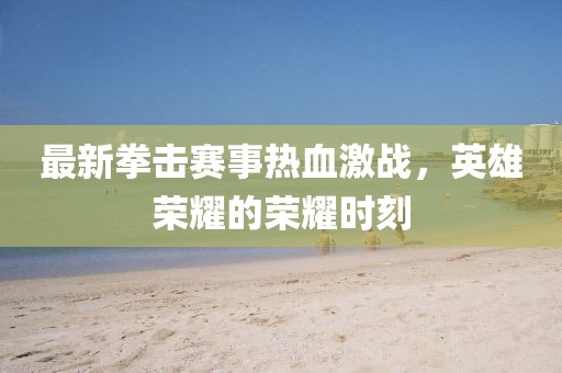 最新拳擊賽事熱血激戰(zhàn)，英雄榮耀的榮耀時(shí)刻