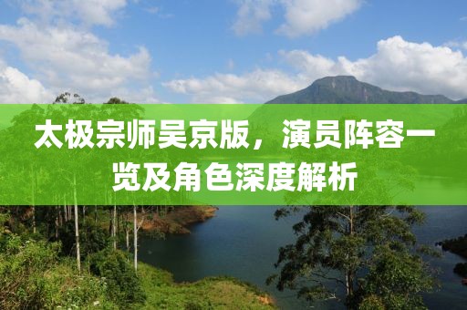太極宗師吳京版，演員陣容一覽及角色深度解析