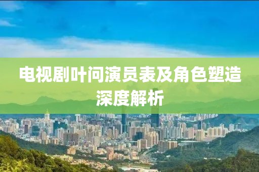 電視劇葉問(wèn)演員表及角色塑造深度解析