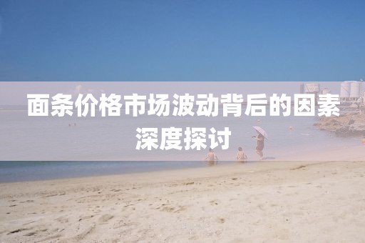 面條價(jià)格市場(chǎng)波動(dòng)背后的因素深度探討