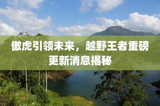 傲虎引領(lǐng)未來，越野王者重磅更新消息揭秘