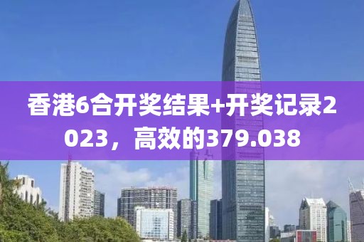 香港6合開獎結(jié)果+開獎記錄2023，高效的379.038