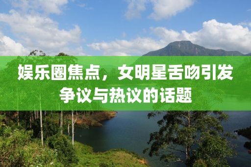 娛樂圈焦點(diǎn)，女明星舌吻引發(fā)爭議與熱議的話題