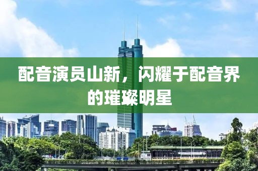 配音演員山新，閃耀于配音界的璀璨明星