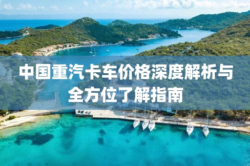 中國(guó)重汽卡車價(jià)格深度解析與全方位了解指南