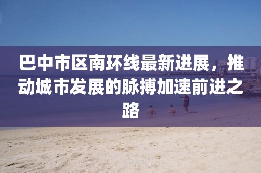 巴中市區(qū)南環(huán)線最新進展，推動城市發(fā)展的脈搏加速前進之路