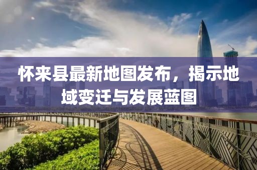 懷來縣最新地圖發(fā)布，揭示地域變遷與發(fā)展藍(lán)圖