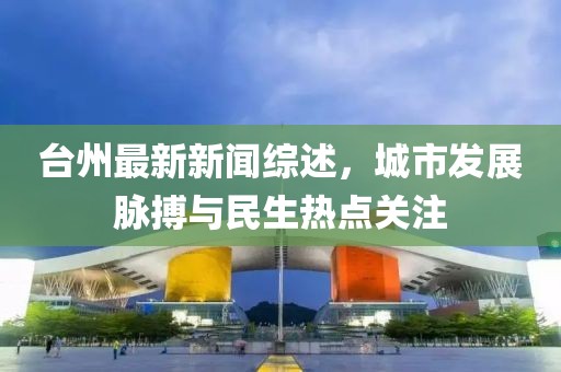 臺(tái)州最新新聞綜述，城市發(fā)展脈搏與民生熱點(diǎn)關(guān)注