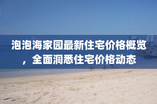 泡泡海家園最新住宅價(jià)格概覽，全面洞悉住宅價(jià)格動(dòng)態(tài)