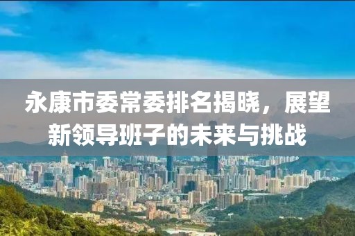 永康市委常委排名揭曉，展望新領(lǐng)導(dǎo)班子的未來與挑戰(zhàn)