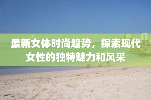 最新女體時(shí)尚趨勢，探索現(xiàn)代女性的獨(dú)特魅力和風(fēng)采