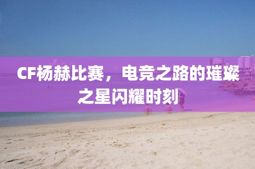 CF楊赫比賽，電競之路的璀璨之星閃耀時刻
