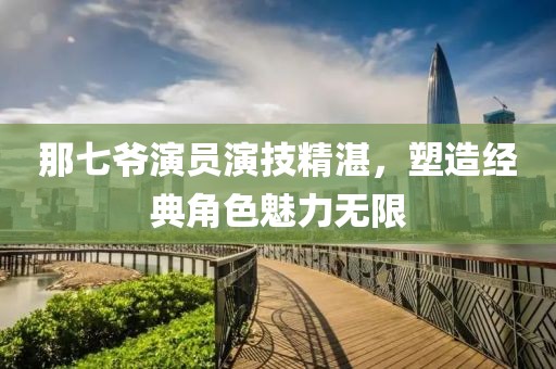那七爺演員演技精湛，塑造經(jīng)典角色魅力無(wú)限