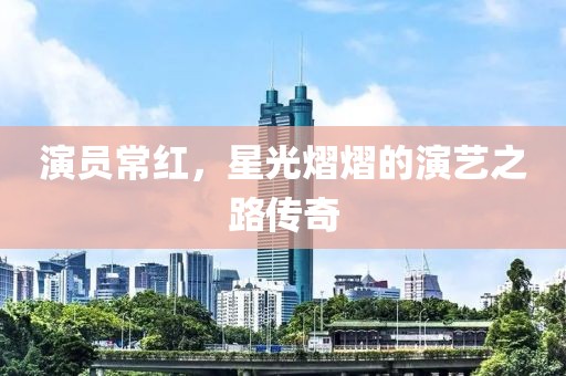 演員常紅，星光熠熠的演藝之路傳奇