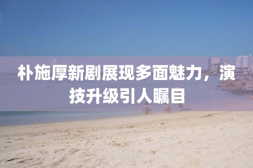 樸施厚新劇展現(xiàn)多面魅力，演技升級(jí)引人矚目
