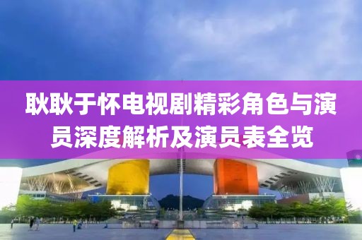 耿耿于懷電視劇精彩角色與演員深度解析及演員表全覽