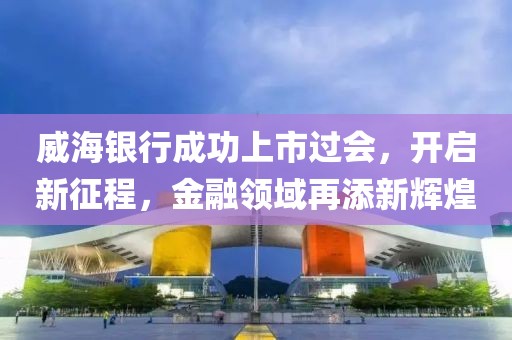 威海銀行成功上市過會(huì)，開啟新征程，金融領(lǐng)域再添新輝煌