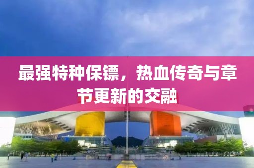 最強特種保鏢，熱血傳奇與章節(jié)更新的交融