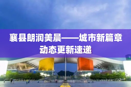 襄縣朗潤美晨——城市新篇章動態(tài)更新速遞