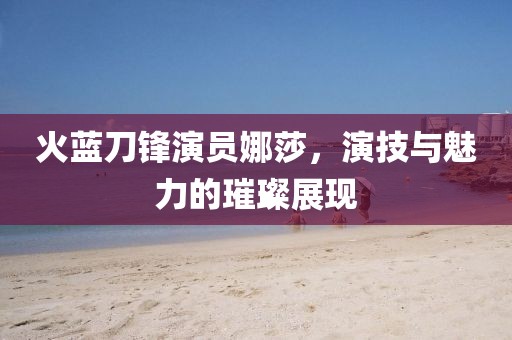 火藍(lán)刀鋒演員娜莎，演技與魅力的璀璨展現(xiàn)