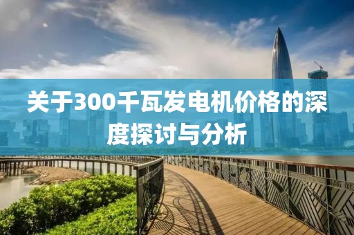 關(guān)于300千瓦發(fā)電機(jī)價格的深度探討與分析