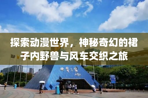 探索動(dòng)漫世界，神秘奇幻的裙子內(nèi)野獸與風(fēng)車交織之旅