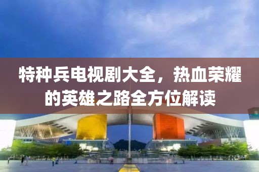 特種兵電視劇大全，熱血榮耀的英雄之路全方位解讀